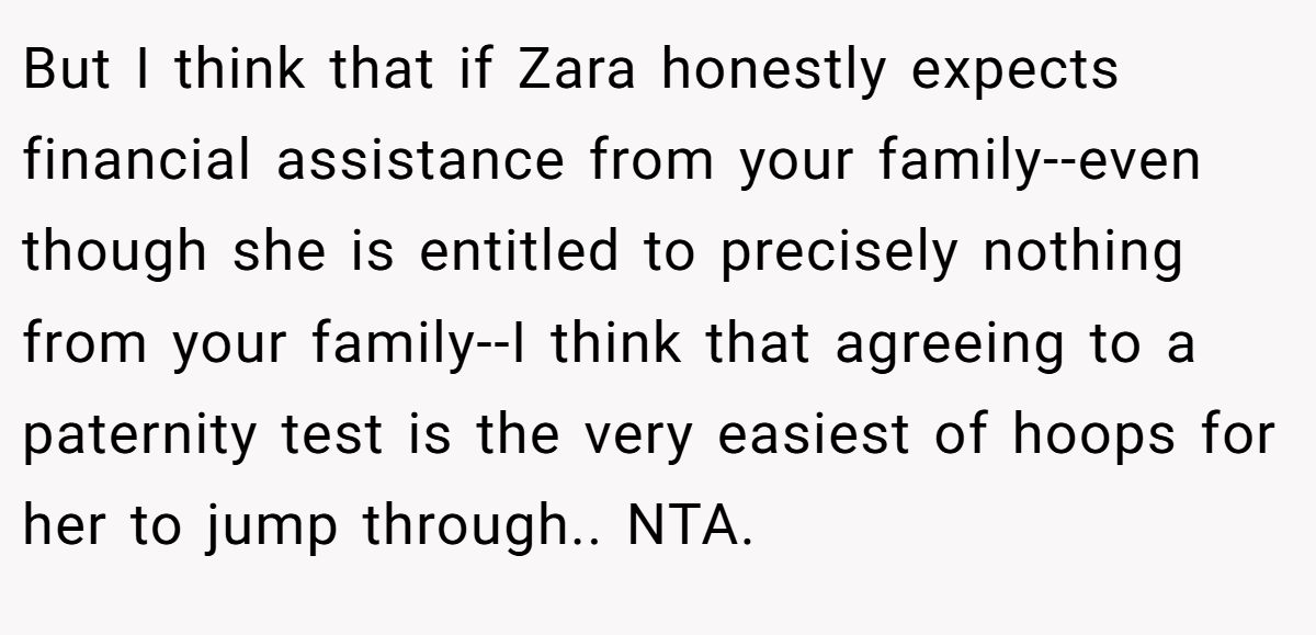 But I think that if Zara honestly expects financial assistance from your family--even though she is entitled to precisely nothing from your family--I think that agreeing to a paternity test is the very easiest of hoops for her to jump through.. NTA.