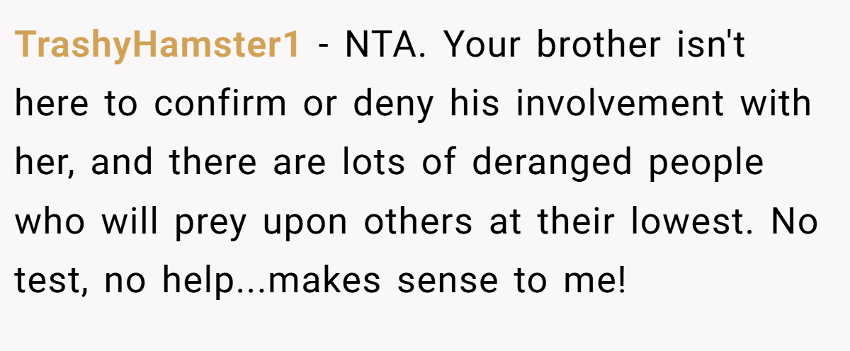 TrashyHamster1 − NTA. Your brother isn't here to confirm or deny his involvement with her, and there are lots of deranged people who will prey upon others at their lowest. No test, no help...makes sense to me!