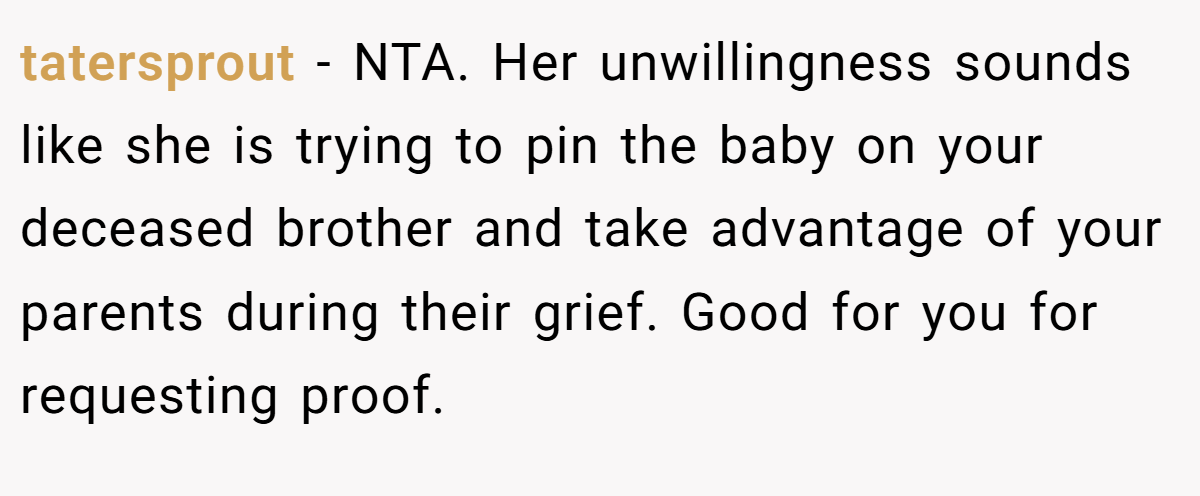 tatersprout − NTA. Her unwillingness sounds like she is trying to pin the baby on your deceased brother and take advantage of your parents during their grief. Good for you for requesting proof.