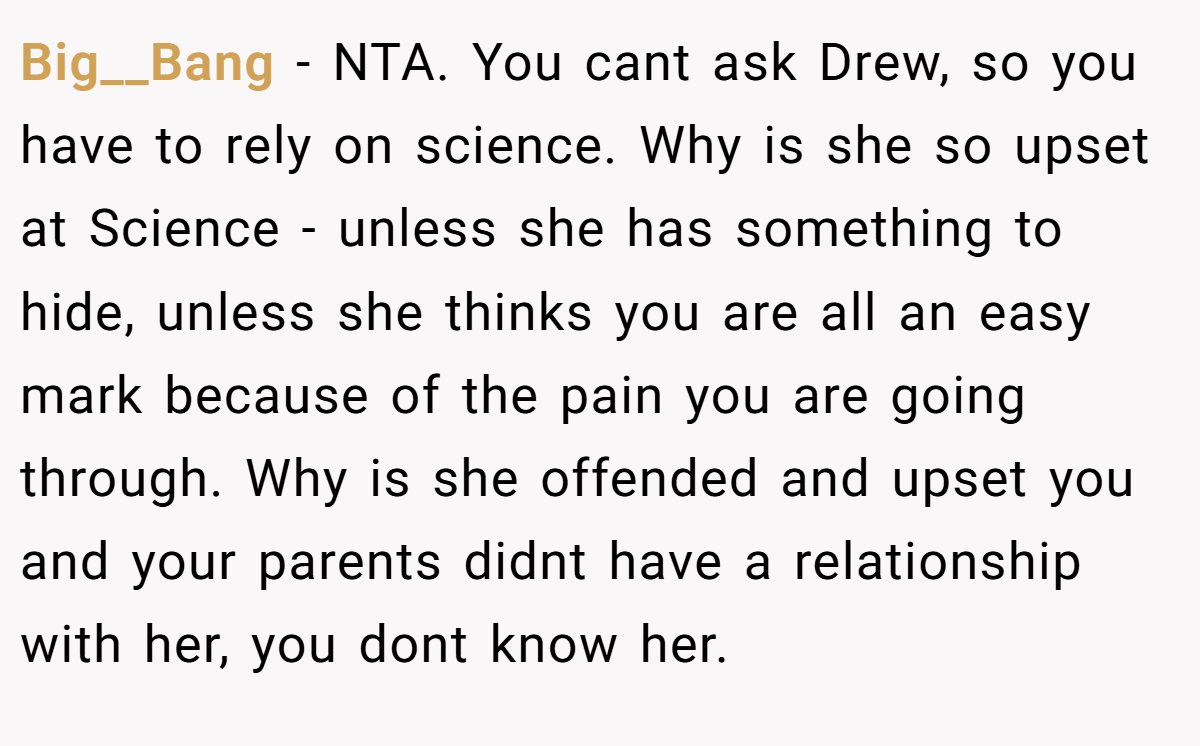 Big__Bang − NTA. You cant ask Drew, so you have to rely on science. Why is she so upset at Science - unless she has something to hide, unless she thinks you are all an easy mark because of the pain you are going through. Why is she offended and upset you and your parents didnt have a relationship with her, you dont know her.