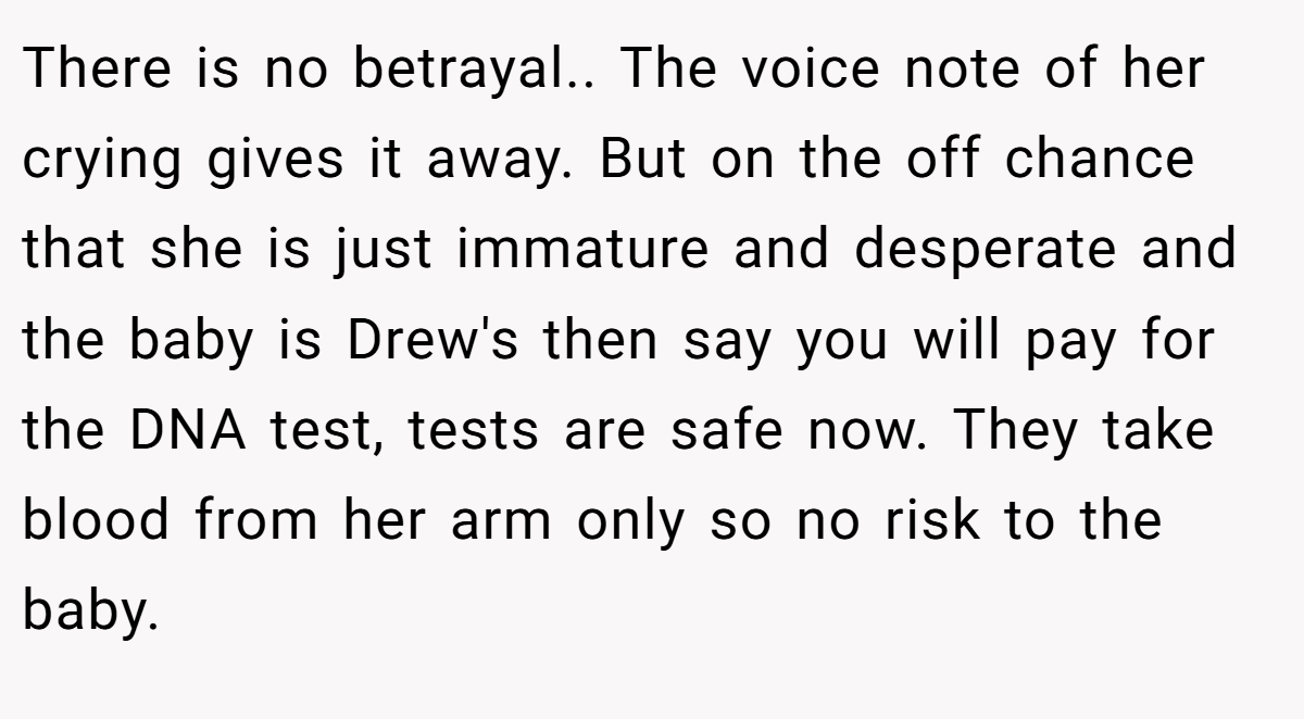 There is no betrayal.. The voice note of her crying gives it away. But on the off chance that she is just immature and desperate and the baby is Drew's then say you will pay for the DNA test, tests are safe now. They take blood from her arm only so no risk to the baby.