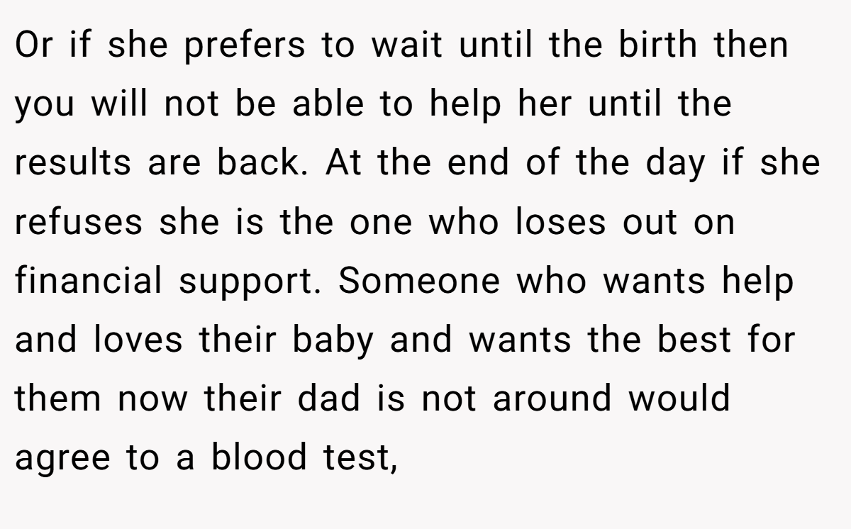 Or if she prefers to wait until the birth then you will not be able to help her until the results are back. At the end of the day if she refuses she is the one who loses out on financial support. Someone who wants help and loves their baby and wants the best for them now their dad is not around would agree to a blood test,