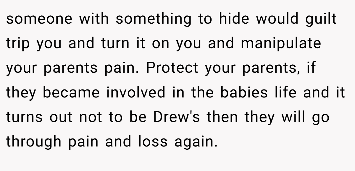 someone with something to hide would guilt trip you and turn it on you and manipulate your parents pain. Protect your parents, if they became involved in the babies life and it turns out not to be Drew's then they will go through pain and loss again.