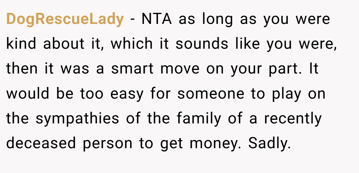 DogRescueLady − NTA as long as you were kind about it, which it sounds like you were, then it was a smart move on your part. It would be too easy for someone to play on the sympathies of the family of a recently deceased person to get money. Sadly.