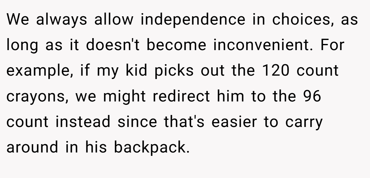 We always allow independence in choices, as long as it doesn't become inconvenient. For example, if my kid picks out the 120 count crayons, we might redirect him to the 96 count instead since that's easier to carry around in his backpack.