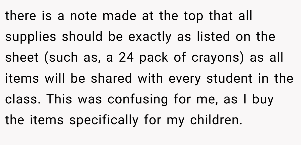 there is a note made at the top that all supplies should be exactly as listed on the sheet (such as, a 24 pack of crayons) as all items will be shared with every student in the class. This was confusing for me, as I buy the items specifically for my children.