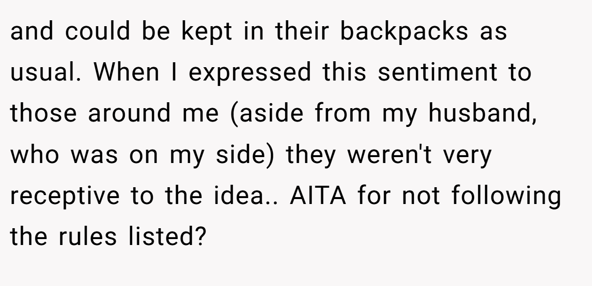 and could be kept in their backpacks as usual. When I expressed this sentiment to those around me (aside from my husband, who was on my side) they weren't very receptive to the idea.. AITA for not following the rules listed?