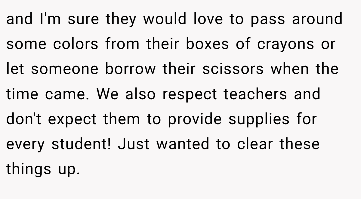 and I'm sure they would love to pass around some colors from their boxes of crayons or let someone borrow their scissors when the time came. We also respect teachers and don't expect them to provide supplies for every student! Just wanted to clear these things up.