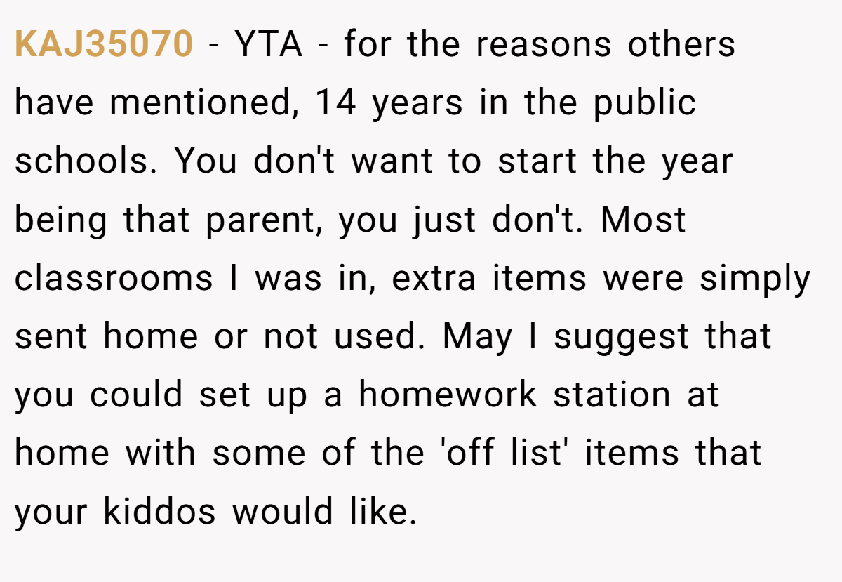 KAJ35070 − YTA - for the reasons others have mentioned, 14 years in the public schools. You don't want to start the year being that parent, you just don't. Most classrooms I was in, extra items were simply sent home or not used. May I suggest that you could set up a homework station at home with some of the 'off list' items that your kiddos would like.