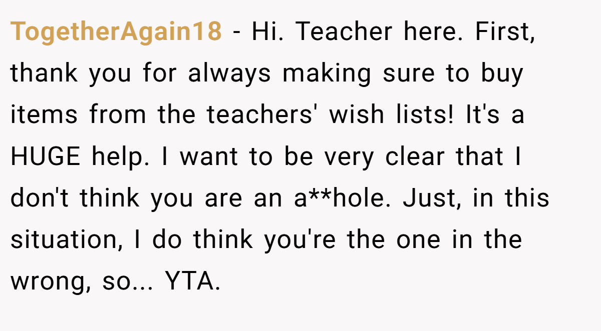 TogetherAgain18 − Hi. Teacher here. First, thank you for always making sure to buy items from the teachers' wish lists! It's a HUGE help. I want to be very clear that I don't think you are an a**hole. Just, in this situation, I do think you're the one in the wrong, so... YTA.