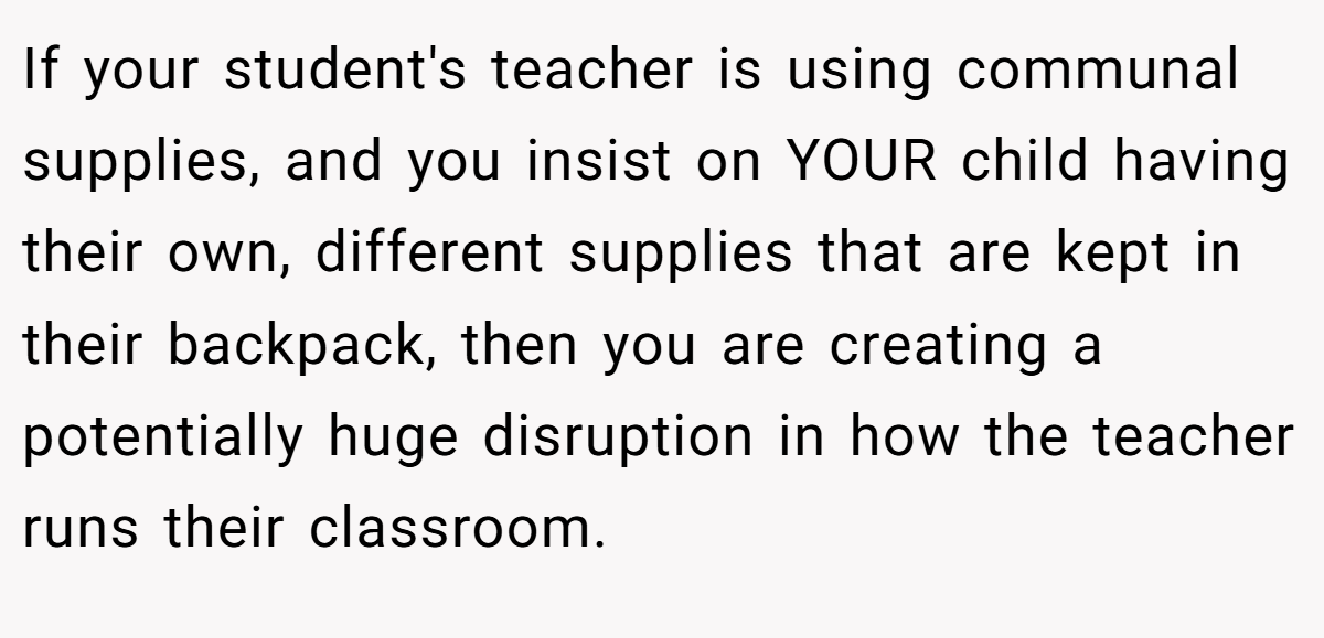 If your student's teacher is using communal supplies, and you insist on YOUR child having their own, different supplies that are kept in their backpack, then you are creating a potentially huge disruption in how the teacher runs their classroom.