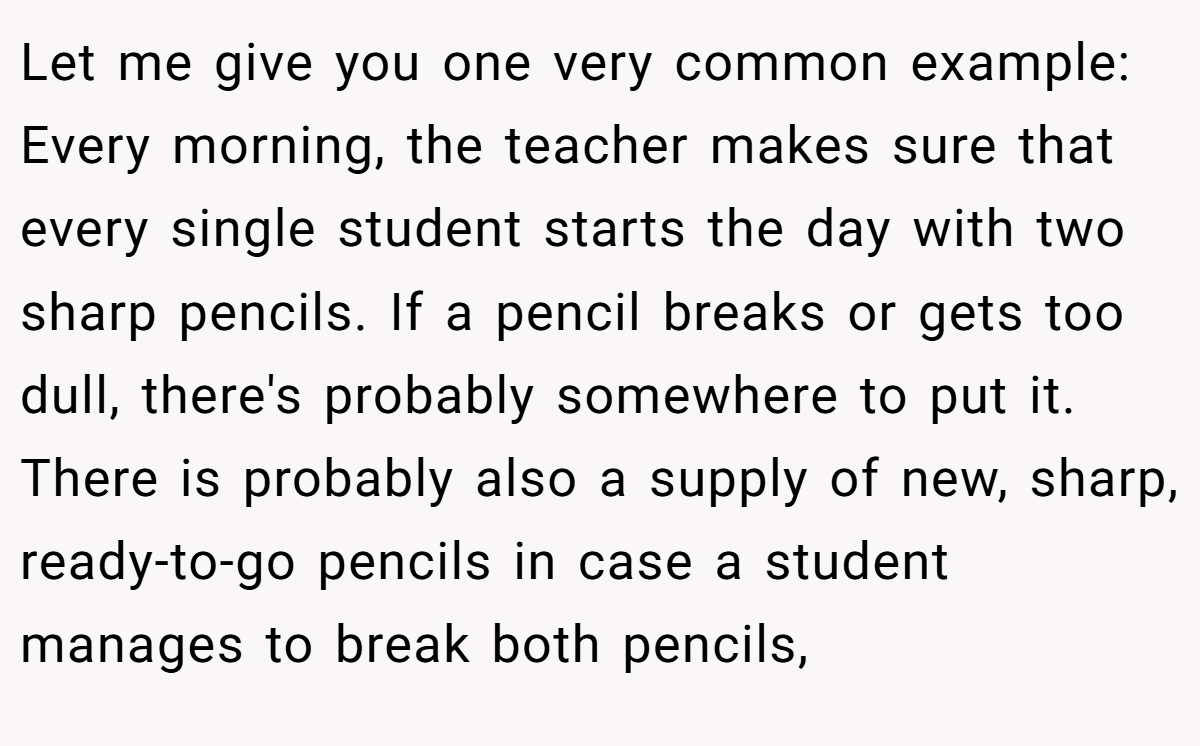 Let me give you one very common example: Every morning, the teacher makes sure that every single student starts the day with two sharp pencils. If a pencil breaks or gets too dull, there's probably somewhere to put it. There is probably also a supply of new, sharp, ready-to-go pencils in case a student manages to break both pencils,