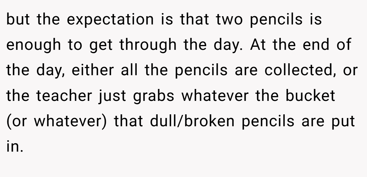 but the expectation is that two pencils is enough to get through the day. At the end of the day, either all the pencils are collected, or the teacher just grabs whatever the bucket (or whatever) that dull/broken pencils are put in.