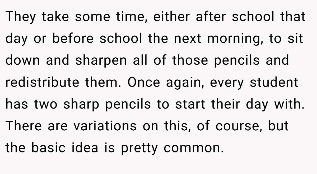 They take some time, either after school that day or before school the next morning, to sit down and sharpen all of those pencils and redistribute them. Once again, every student has two sharp pencils to start their day with. There are variations on this, of course, but the basic idea is pretty common.