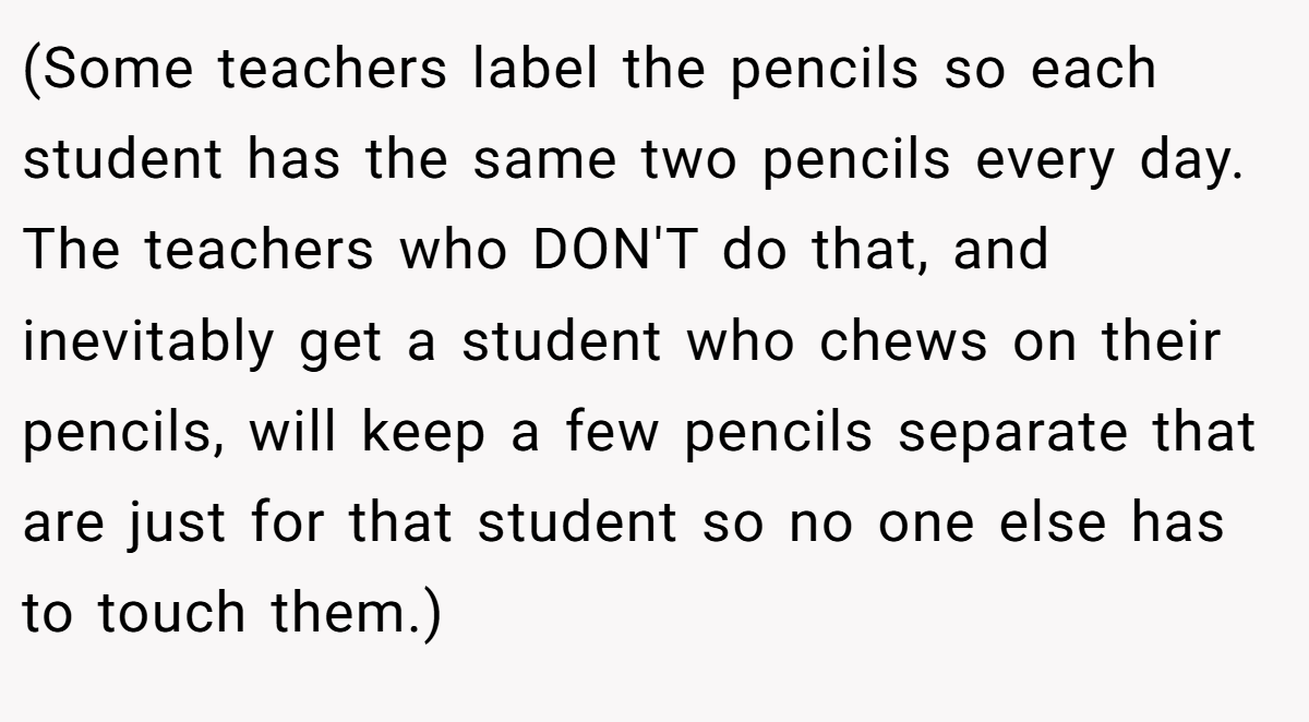(Some teachers label the pencils so each student has the same two pencils every day. The teachers who DON'T do that, and inevitably get a student who chews on their pencils, will keep a few pencils separate that are just for that student so no one else has to touch them.)