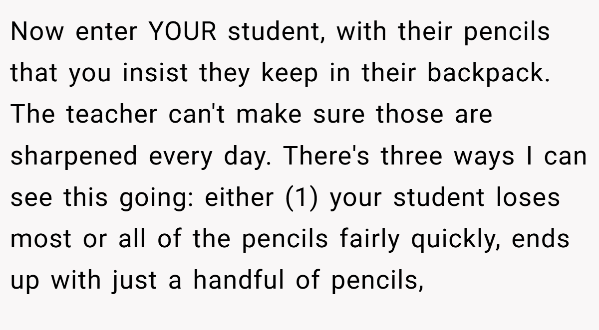 Now enter YOUR student, with their pencils that you insist they keep in their backpack. The teacher can't make sure those are sharpened every day. There's three ways I can see this going: either (1) your student loses most or all of the pencils fairly quickly, ends up with just a handful of pencils,
