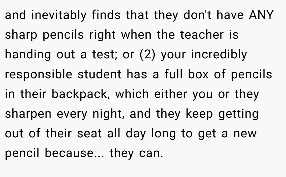 and inevitably finds that they don't have ANY sharp pencils right when the teacher is handing out a test; or (2) your incredibly responsible student has a full box of pencils in their backpack, which either you or they sharpen every night, and they keep getting out of their seat all day long to get a new pencil because... they can.