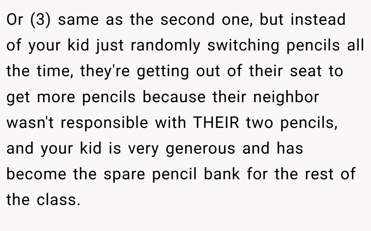 Or (3) same as the second one, but instead of your kid just randomly switching pencils all the time, they're getting out of their seat to get more pencils because their neighbor wasn't responsible with THEIR two pencils, and your kid is very generous and has become the spare pencil bank for the rest of the class.