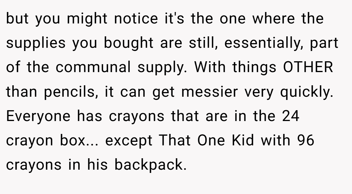 but you might notice it's the one where the supplies you bought are still, essentially, part of the communal supply. With things OTHER than pencils, it can get messier very quickly. Everyone has crayons that are in the 24 crayon box... except That One Kid with 96 crayons in his backpack.