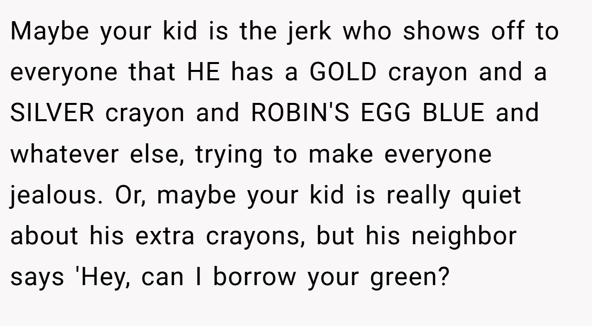 Maybe your kid is the jerk who shows off to everyone that HE has a GOLD crayon and a SILVER crayon and ROBIN'S EGG BLUE and whatever else, trying to make everyone jealous. Or, maybe your kid is really quiet about his extra crayons, but his neighbor says 'Hey, can I borrow your green?