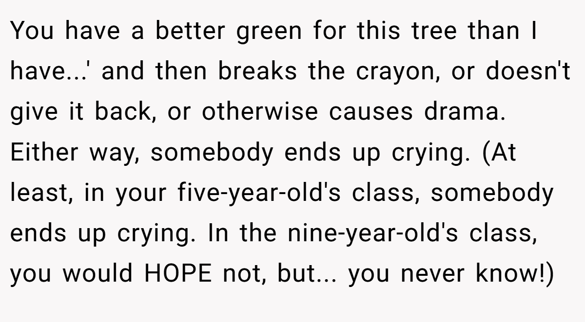 You have a better green for this tree than I have...' and then breaks the crayon, or doesn't give it back, or otherwise causes drama. Either way, somebody ends up crying. (At least, in your five-year-old's class, somebody ends up crying. In the nine-year-old's class, you would HOPE not, but... you never know!)