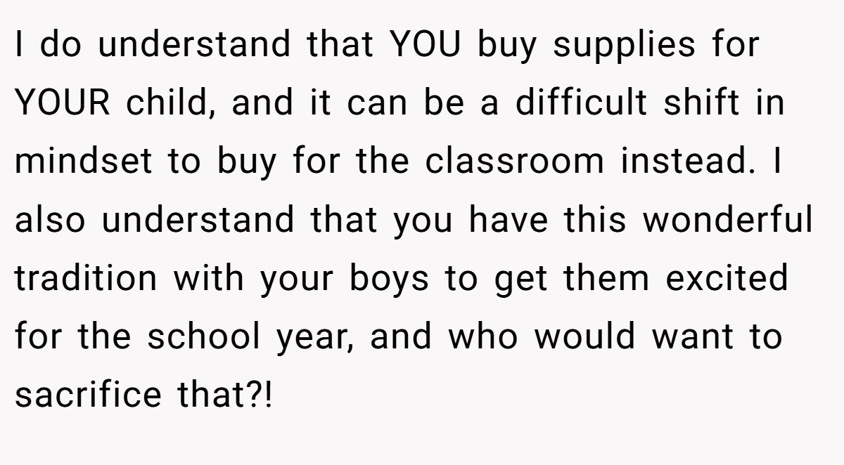 I do understand that YOU buy supplies for YOUR child, and it can be a difficult shift in mindset to buy for the classroom instead. I also understand that you have this wonderful tradition with your boys to get them excited for the school year, and who would want to sacrifice that?!