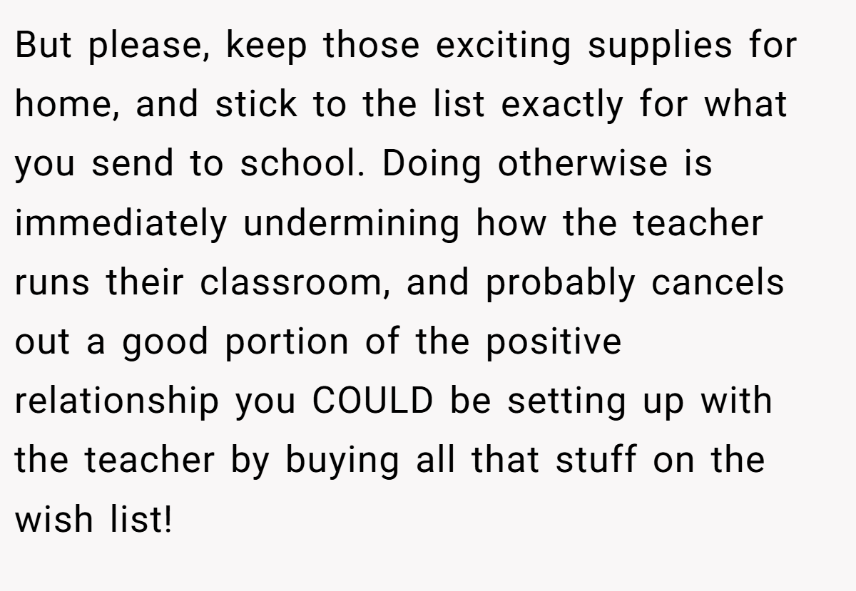 But please, keep those exciting supplies for home, and stick to the list exactly for what you send to school. Doing otherwise is immediately undermining how the teacher runs their classroom, and probably cancels out a good portion of the positive relationship you COULD be setting up with the teacher by buying all that stuff on the wish list!