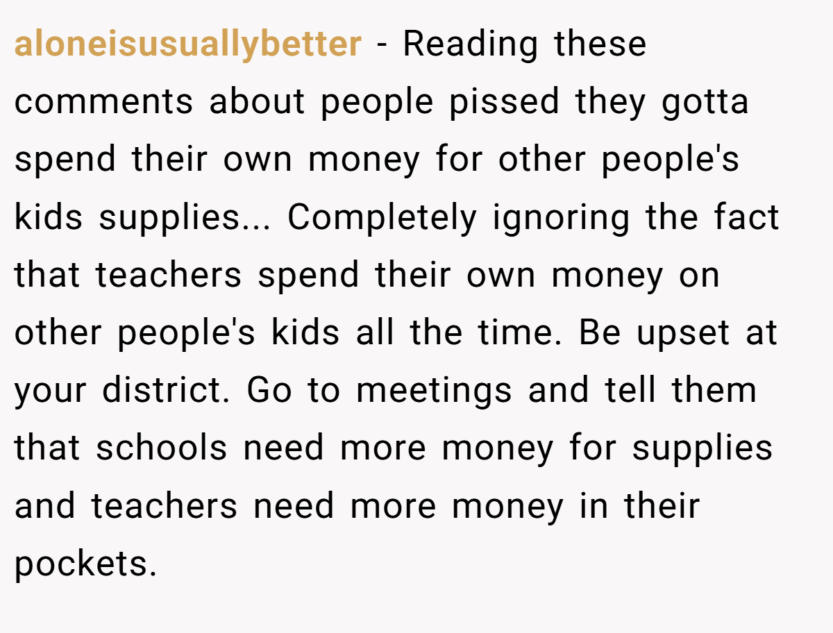 aloneisusuallybetter − Reading these comments about people pissed they gotta spend their own money for other people's kids supplies... Completely ignoring the fact that teachers spend their own money on other people's kids all the time. Be upset at your district. Go to meetings and tell them that schools need more money for supplies and teachers need more money in their pockets.