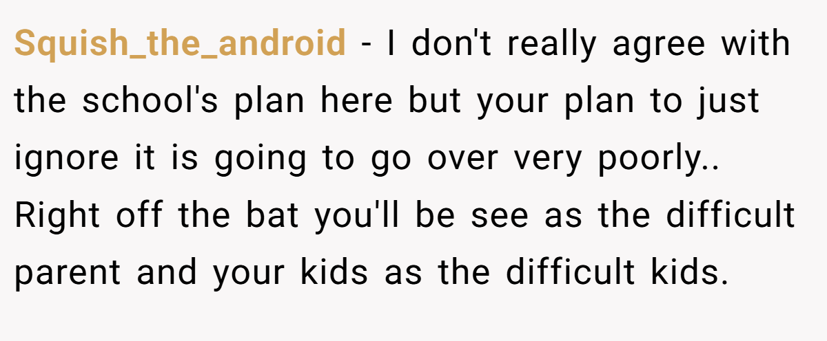 Squish_the_android − I don't really agree with the school's plan here but your plan to just ignore it is going to go over very poorly.. Right off the bat you'll be see as the difficult parent and your kids as the difficult kids.