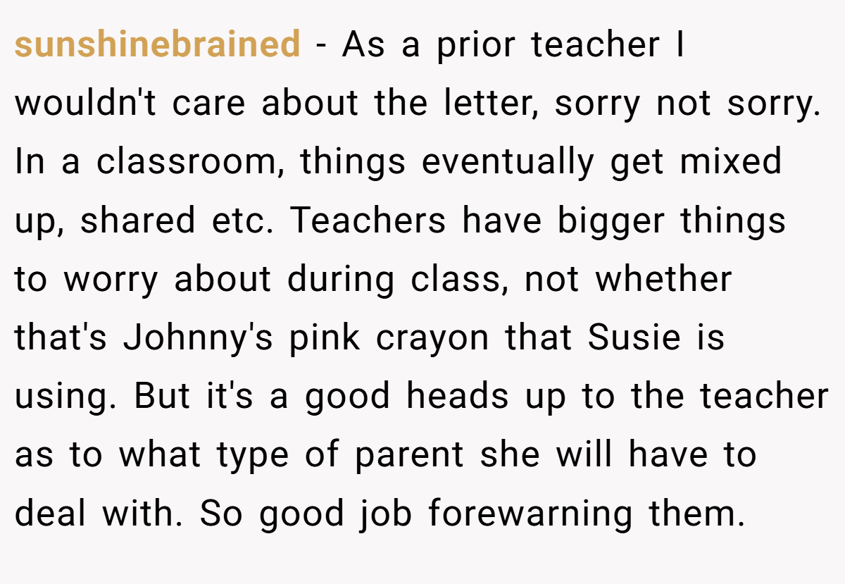 sunshinebrained − As a prior teacher I wouldn't care about the letter, sorry not sorry. In a classroom, things eventually get mixed up, shared etc. Teachers have bigger things to worry about during class, not whether that's Johnny's pink crayon that Susie is using. But it's a good heads up to the teacher as to what type of parent she will have to deal with. So good job forewarning them.