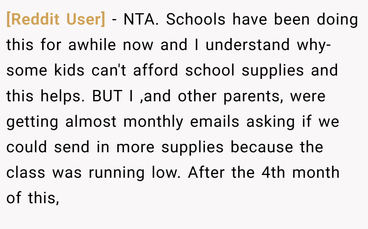 [Reddit User] − NTA. Schools have been doing this for awhile now and I understand why- some kids can't afford school supplies and this helps. BUT I ,and other parents, were getting almost monthly emails asking if we could send in more supplies because the class was running low. After the 4th month of this,