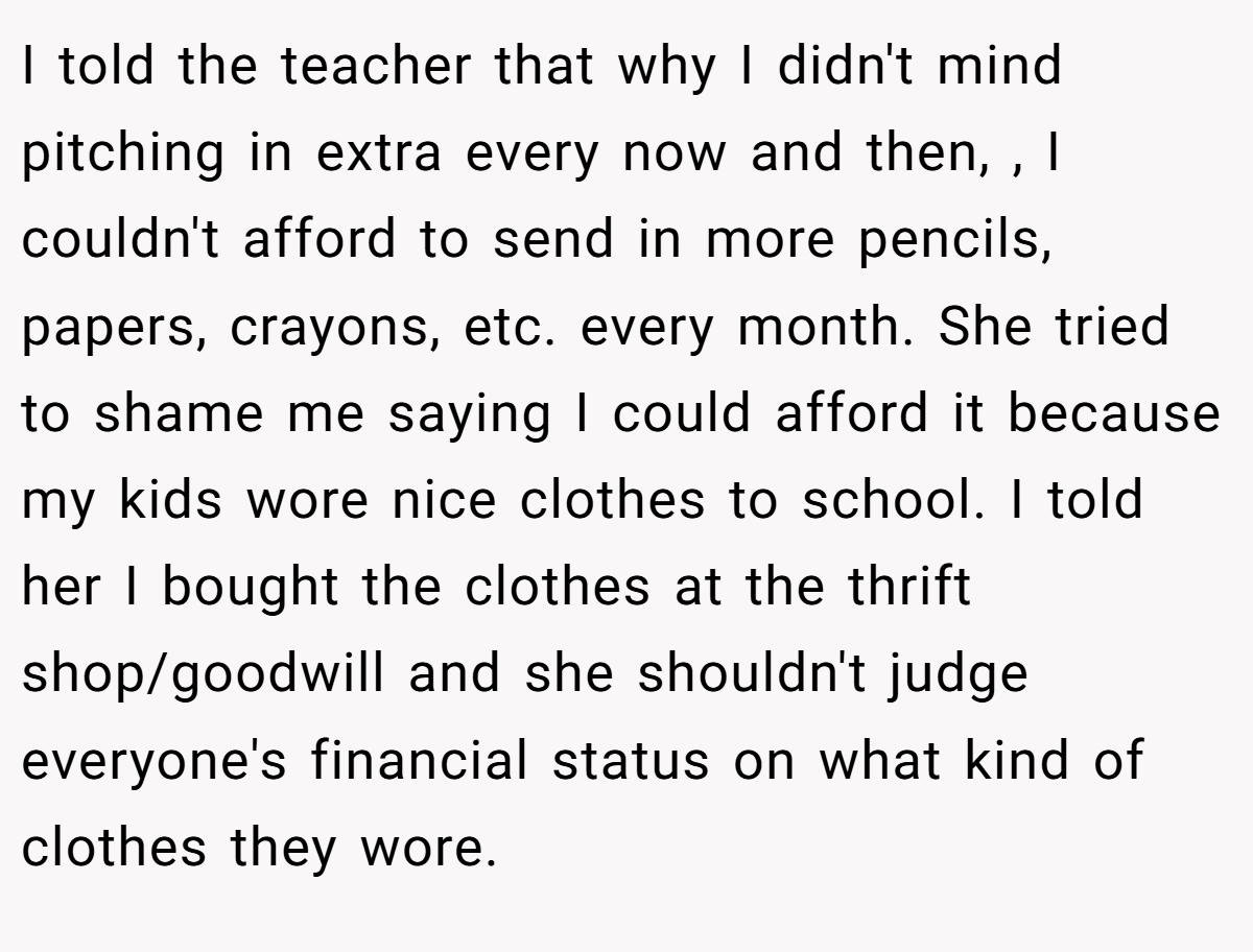 I told the teacher that why I didn't mind pitching in extra every now and then, , I couldn't afford to send in more pencils, papers, crayons, etc. every month. She tried to shame me saying I could afford it because my kids wore nice clothes to school. I told her I bought the clothes at the thrift shop/goodwill and she shouldn't judge everyone's financial status on what kind of clothes they wore.