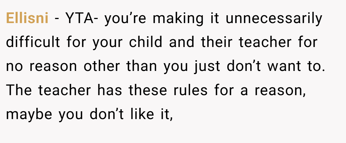 Ellisni − YTA- you’re making it unnecessarily difficult for your child and their teacher for no reason other than you just don’t want to. The teacher has these rules for a reason, maybe you don’t like it,