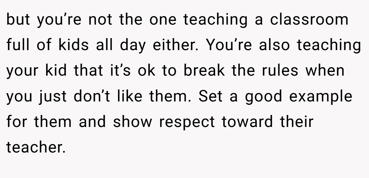 but you’re not the one teaching a classroom full of kids all day either. You’re also teaching your kid that it’s ok to break the rules when you just don’t like them. Set a good example for them and show respect toward their teacher.
