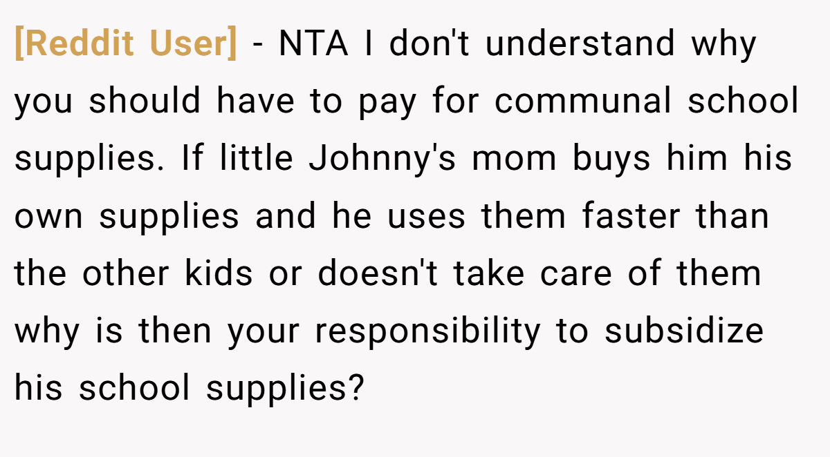 [Reddit User] − NTA I don't understand why you should have to pay for communal school supplies. If little Johnny's mom buys him his own supplies and he uses them faster than the other kids or doesn't take care of them why is then your responsibility to subsidize his school supplies?