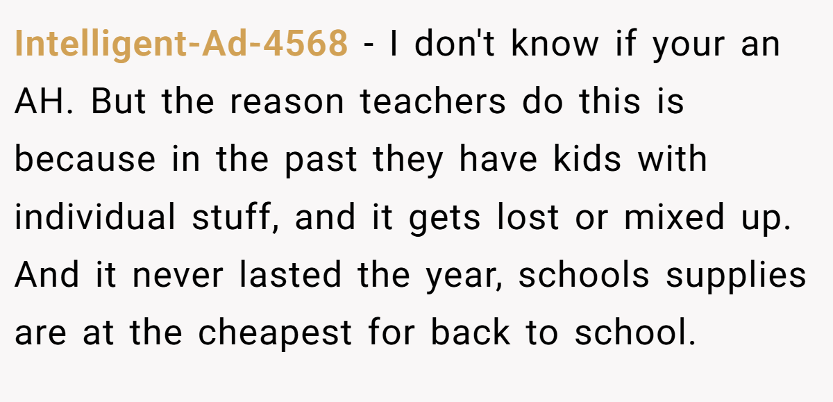 Intelligent-Ad-4568 − I don't know if your an AH. But the reason teachers do this is because in the past they have kids with individual stuff, and it gets lost or mixed up. And it never lasted the year, schools supplies are at the cheapest for back to school.