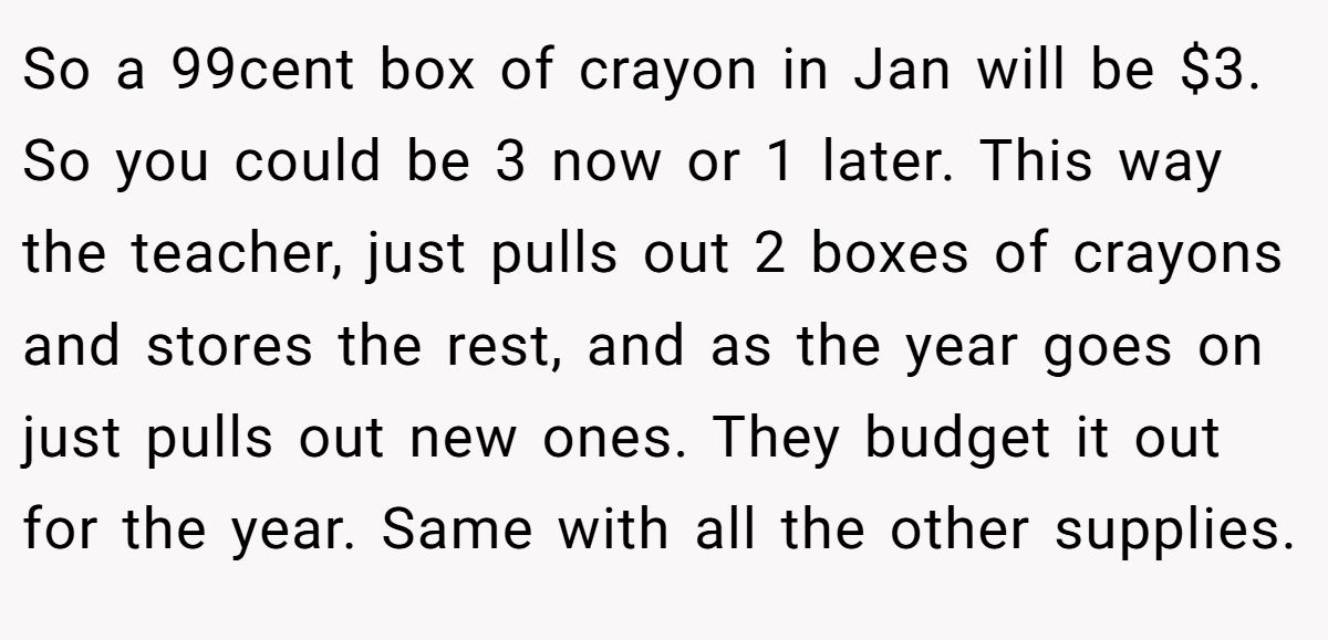 So a 99cent box of crayon in Jan will be $3. So you could be 3 now or 1 later. This way the teacher, just pulls out 2 boxes of crayons and stores the rest, and as the year goes on just pulls out new ones. They budget it out for the year. Same with all the other supplies.