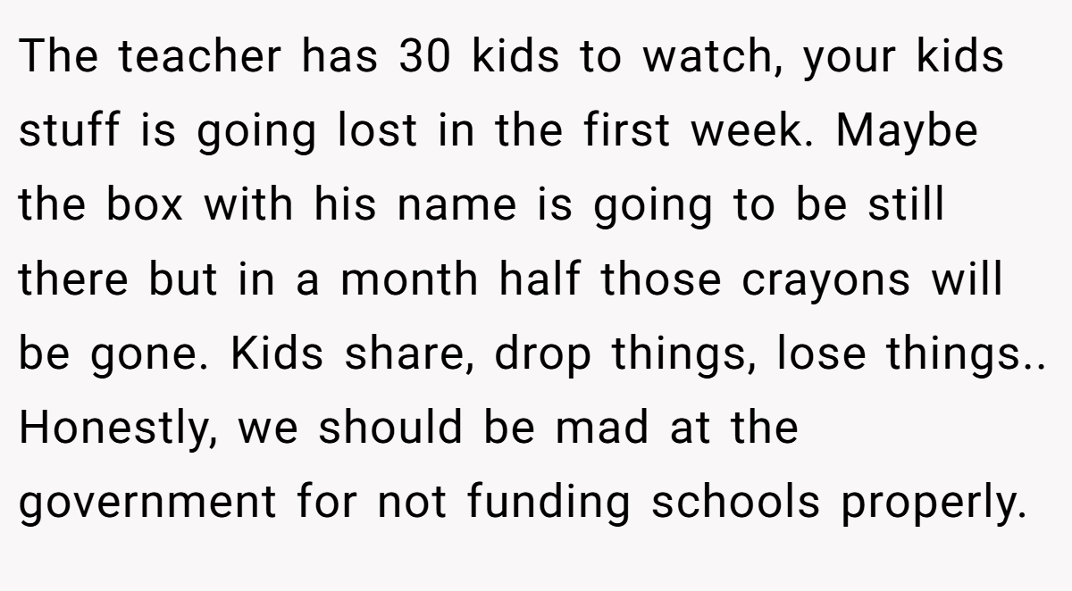 The teacher has 30 kids to watch, your kids stuff is going lost in the first week. Maybe the box with his name is going to be still there but in a month half those crayons will be gone. Kids share, drop things, lose things.. Honestly, we should be mad at the government for not funding schools properly.