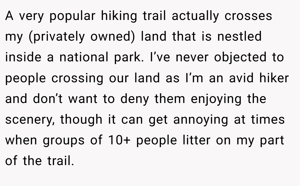 A very popular hiking trail actually crosses my (privately owned) land that is nestled inside a national park. I’ve never objected to people crossing our land as I’m an avid hiker and don’t want to deny them enjoying the scenery, though it can get annoying at times when groups of 10+ people litter on my part of the trail.