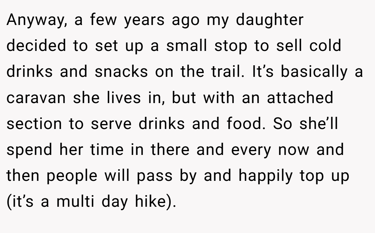 Anyway, a few years ago my daughter decided to set up a small stop to sell cold drinks and snacks on the trail. It’s basically a caravan she lives in, but with an attached section to serve drinks and food. So she’ll spend her time in there and every now and then people will pass by and happily top up (it’s a multi day hike).