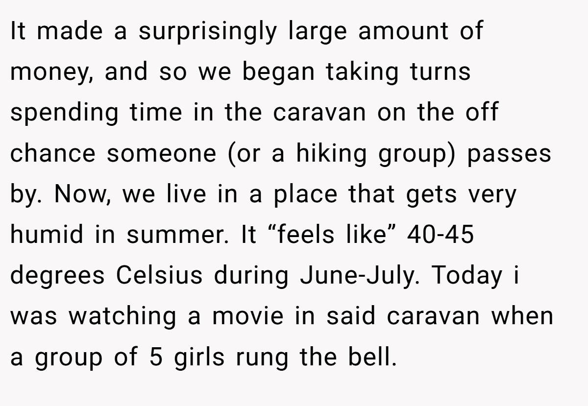 It made a surprisingly large amount of money, and so we began taking turns spending time in the caravan on the off chance someone (or a hiking group) passes by. Now, we live in a place that gets very humid in summer. It “feels like” 40-45 degrees Celsius during June-July. Today i was watching a movie in said caravan when a group of 5 girls rung the bell.