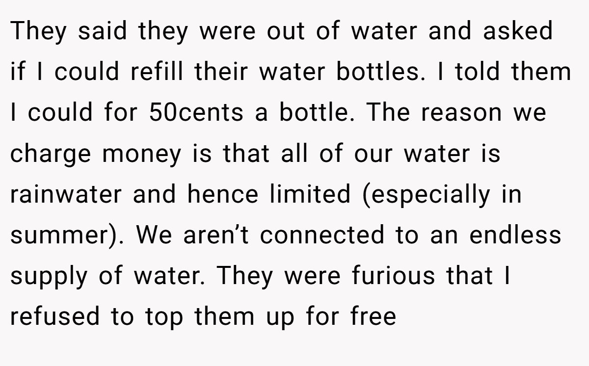 They said they were out of water and asked if I could refill their water bottles. I told them I could for 50cents a bottle. The reason we charge money is that all of our water is rainwater and hence limited (especially in summer). We aren’t connected to an endless supply of water. They were furious that I refused to top them up for free