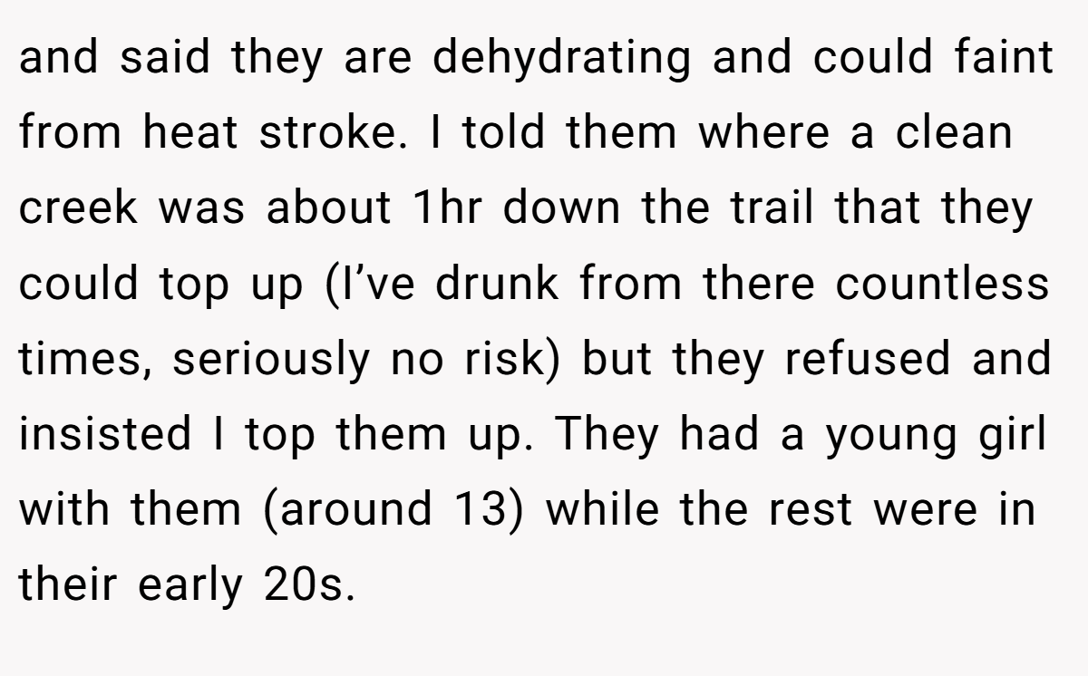 and said they are dehydrating and could faint from heat stroke. I told them where a clean creek was about 1hr down the trail that they could top up (I’ve drunk from there countless times, seriously no risk) but they refused and insisted I top them up. They had a young girl with them (around 13) while the rest were in their early 20s.