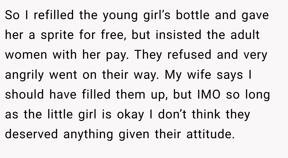 So I refilled the young girl’s bottle and gave her a sprite for free, but insisted the adult women with her pay. They refused and very angrily went on their way. My wife says I should have filled them up, but IMO so long as the little girl is okay I don’t think they deserved anything given their attitude.