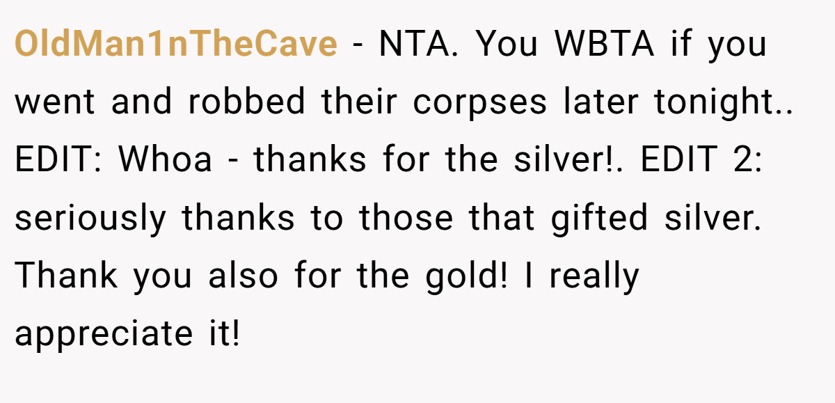 OldMan1nTheCave − NTA. You WBTA if you went and robbed their corpses later tonight.. EDIT: Whoa - thanks for the silver!. EDIT 2: seriously thanks to those that gifted silver. Thank you also for the gold! I really appreciate it!