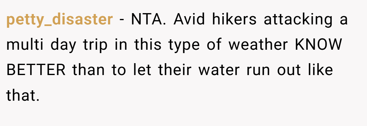 petty_disaster − NTA. Avid hikers attacking a multi day trip in this type of weather KNOW BETTER than to let their water run out like that.