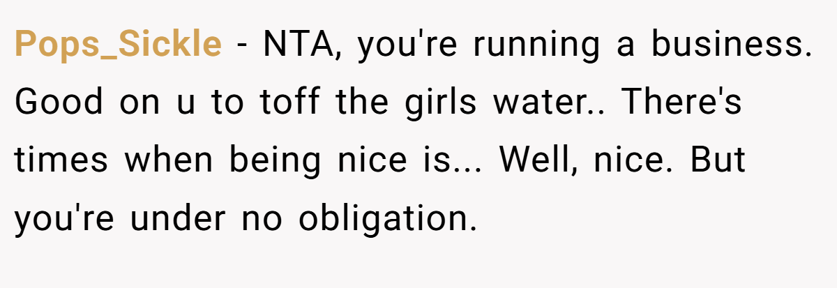 Pops_Sickle − NTA, you're running a business. Good on u to toff the girls water.. There's times when being nice is... Well, nice. But you're under no obligation.
