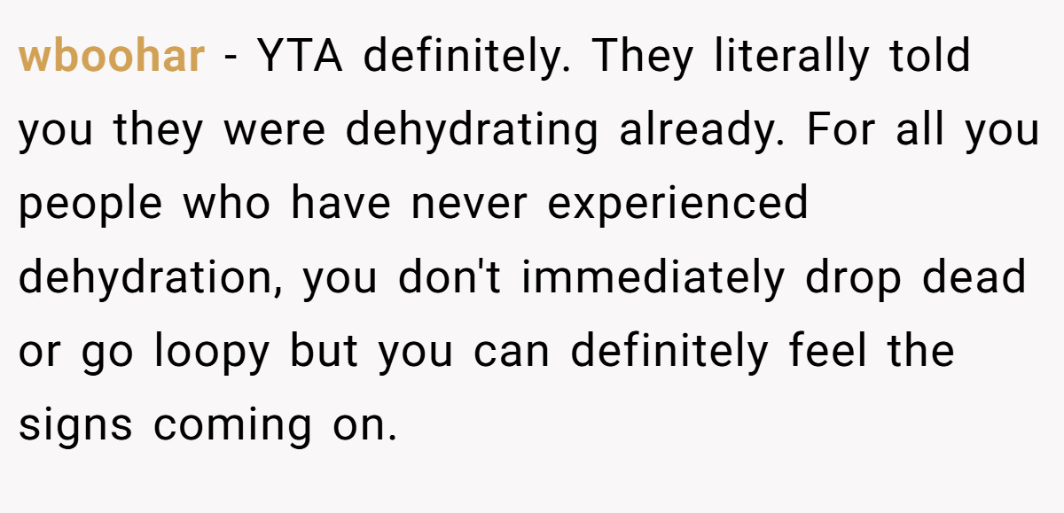 wboohar − YTA definitely. They literally told you they were dehydrating already. For all you people who have never experienced dehydration, you don't immediately drop dead or go loopy but you can definitely feel the signs coming on.