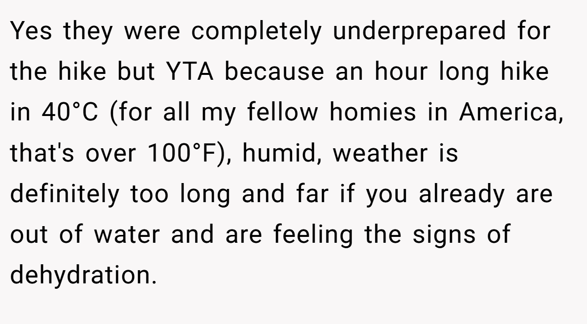 Yes they were completely underprepared for the hike but YTA because an hour long hike in 40°C (for all my fellow homies in America, that's over 100°F), humid, weather is definitely too long and far if you already are out of water and are feeling the signs of dehydration.