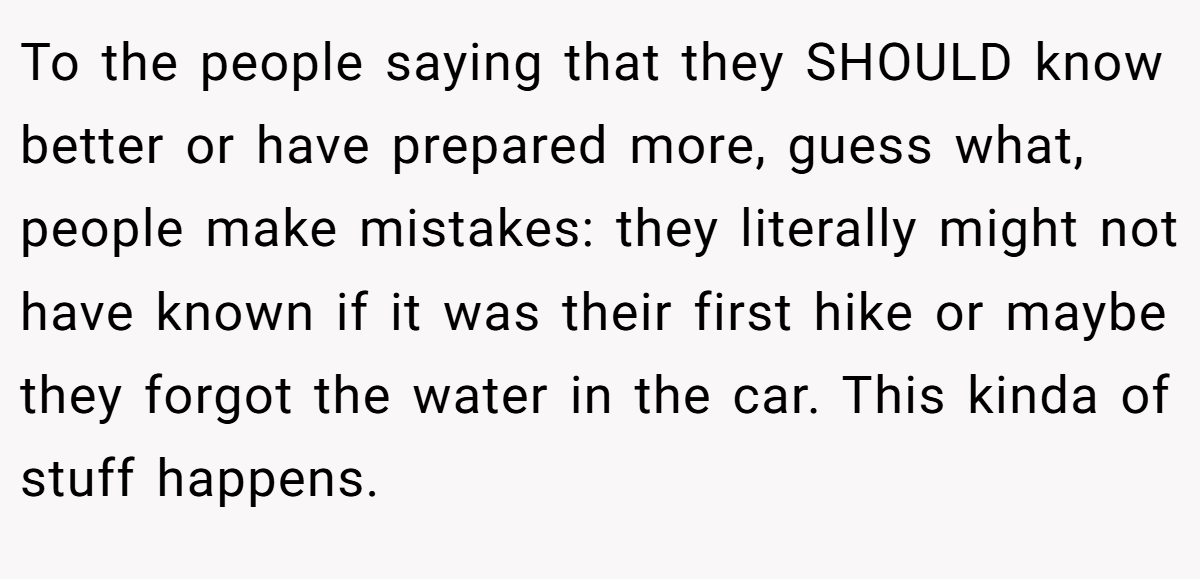 To the people saying that they SHOULD know better or have prepared more, guess what, people make mistakes: they literally might not have known if it was their first hike or maybe they forgot the water in the car. This kinda of stuff happens.